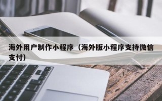 铜陵海外用户制作小程序（海外版小程序支持微信支付）