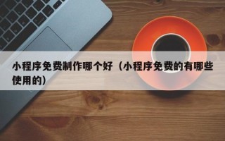 铜陵小程序免费制作哪个好（小程序免费的有哪些使用的）