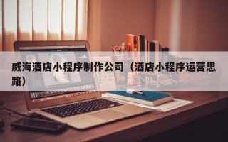 铜陵威海酒店小程序制作公司（酒店小程序运营思路）